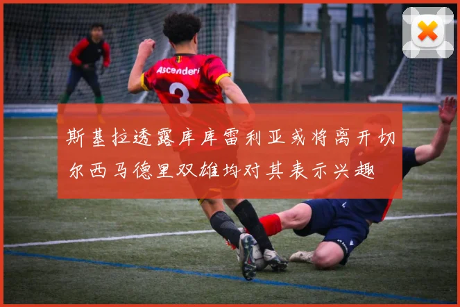 斯基拉透露库库雷利亚或将离开切尔西马德里双雄均对其表示兴趣
