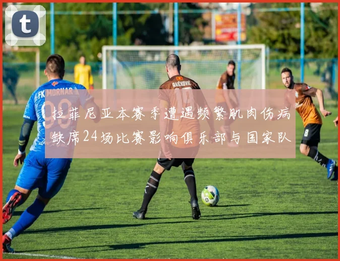 拉菲尼亚本赛季遭遇频繁肌肉伤病缺席24场比赛影响俱乐部与国家队表现