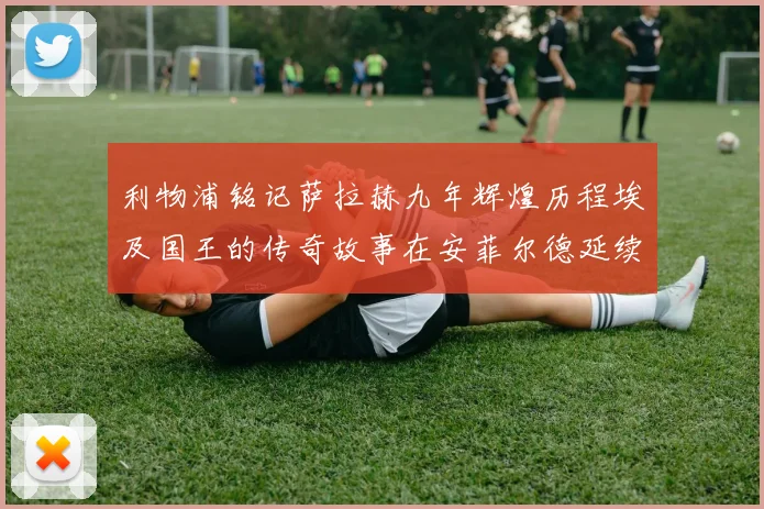 利物浦铭记萨拉赫九年辉煌历程埃及国王的传奇故事在安菲尔德延续