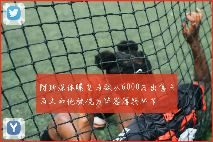 阿斯媒体曝皇马欲以6000万出售卡马文加他被视为阵容薄弱环节