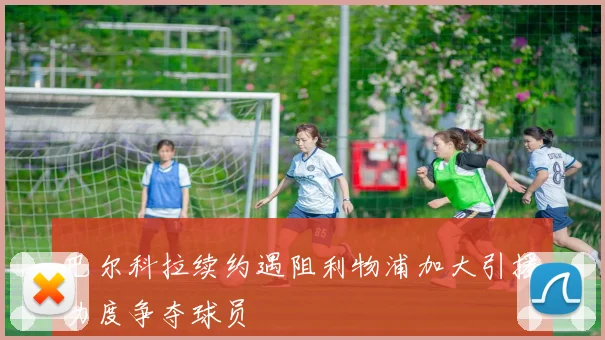 巴尔科拉续约遇阻利物浦加大引援力度争夺球员