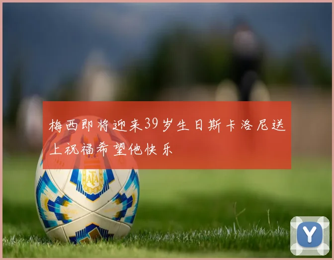 梅西即将迎来39岁生日斯卡洛尼送上祝福希望他快乐