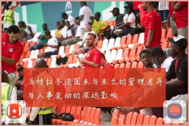 马特拉齐谈国米与米兰的管理差异与人事变动的深远影响