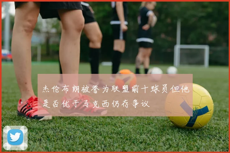 杰伦布朗被誉为联盟前十球员但他是否优于马克西仍存争议