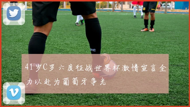 41岁C罗六度征战世界杯激情宣言全力以赴为葡萄牙争光