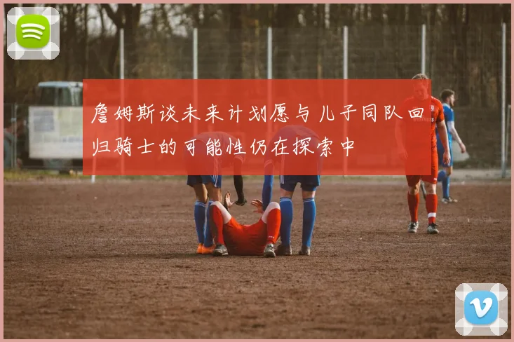 詹姆斯谈未来计划愿与儿子同队回归骑士的可能性仍在探索中