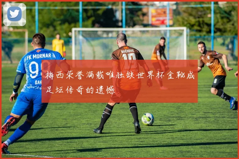梅西荣誉满载唯独缺世界杯金靴成足坛传奇的遗憾