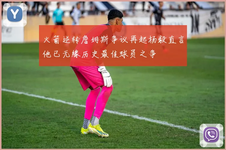 火箭逆转詹姆斯争议再起杨毅直言他已无缘历史最佳球员之争