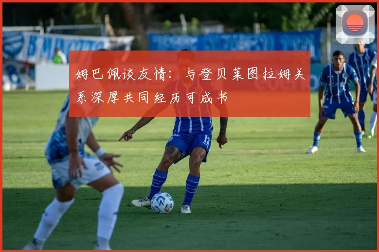 姆巴佩谈友情：与登贝莱图拉姆关系深厚共同经历可成书