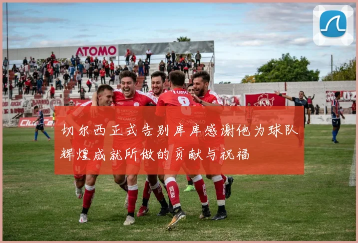 切尔西正式告别库库感谢他为球队辉煌成就所做的贡献与祝福